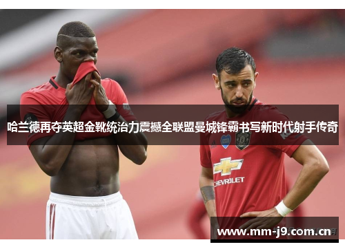 哈兰德再夺英超金靴统治力震撼全联盟曼城锋霸书写新时代射手传奇 哈兰德再夺英超金靴统治力震撼全联盟曼城锋霸书写新时代射手传奇